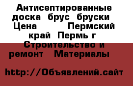 Антисептированные доска, брус, бруски › Цена ­ 317 - Пермский край, Пермь г. Строительство и ремонт » Материалы   